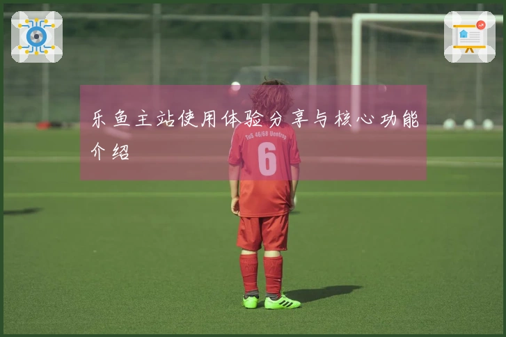 乐鱼主站使用体验分享与核心功能介绍