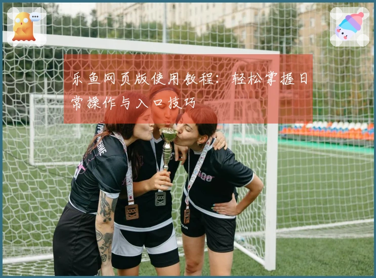 乐鱼网页版使用教程：轻松掌握日常操作与入口技巧