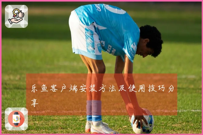 乐鱼客户端安装方法及使用技巧分享