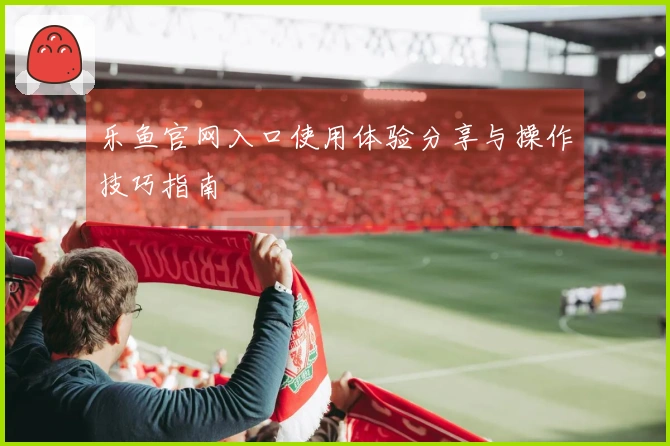 乐鱼官网入口使用体验分享与操作技巧指南