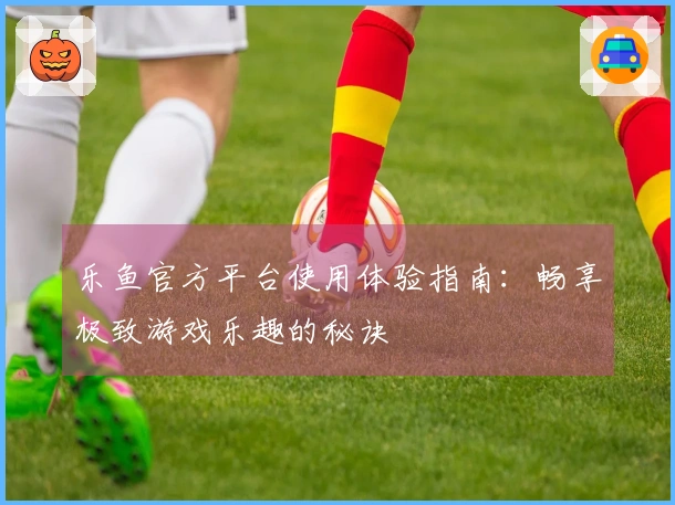 乐鱼官方平台使用体验指南：畅享极致游戏乐趣的秘诀