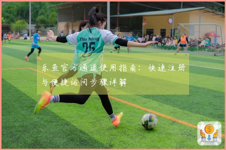 乐鱼官方通道使用指南:快速注册与便捷访问步骤详解