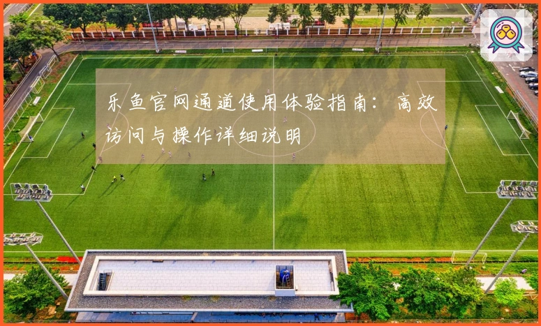 乐鱼官网通道使用体验指南:高效访问与操作详细说明