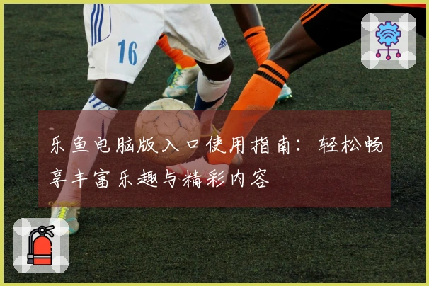 乐鱼电脑版入口使用指南:轻松畅享丰富乐趣与精彩内容