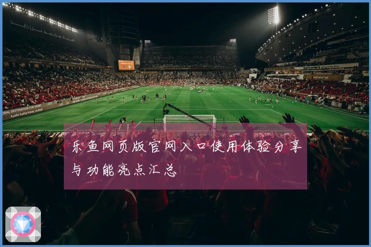 乐鱼网页版官网入口使用体验分享与功能亮点汇总