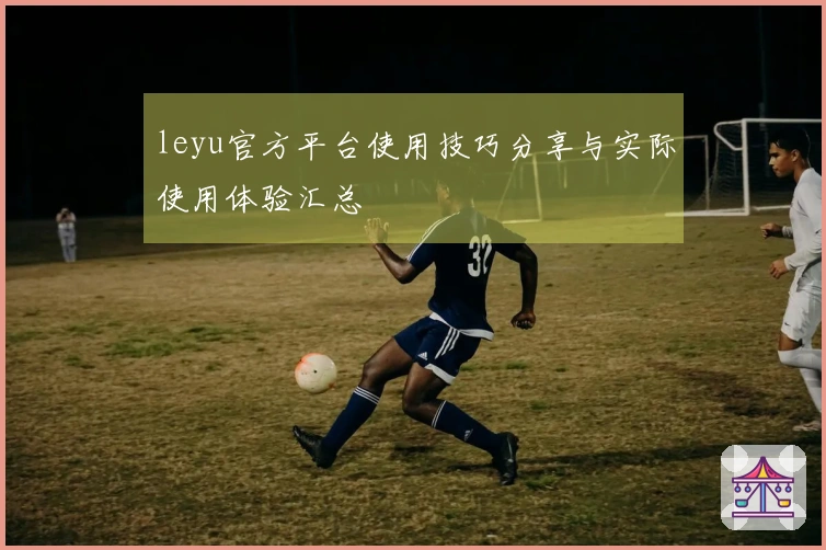 leyu官方平台使用技巧分享与实际使用体验汇总